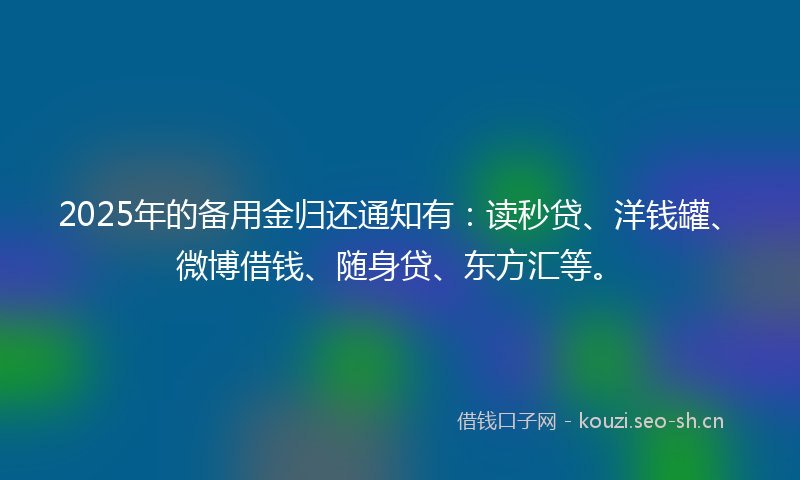 2025年的备用金归还通知有：读秒贷、洋钱罐、微博借钱、随身贷、东方汇等。