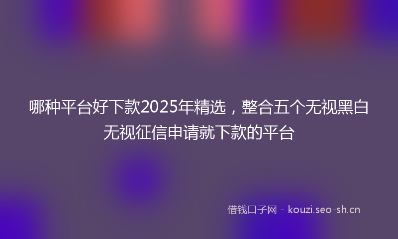 哪种平台好下款2025年精选，整合五个无视黑白无视征信申请就下款的平台