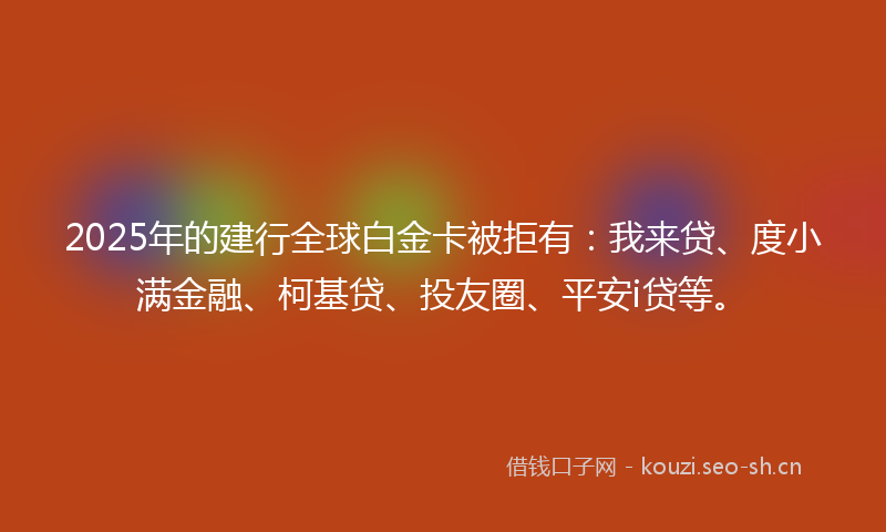 2025年的建行全球白金卡被拒有：我来贷、度小满金融、柯基贷、投友圈、平安i贷等。