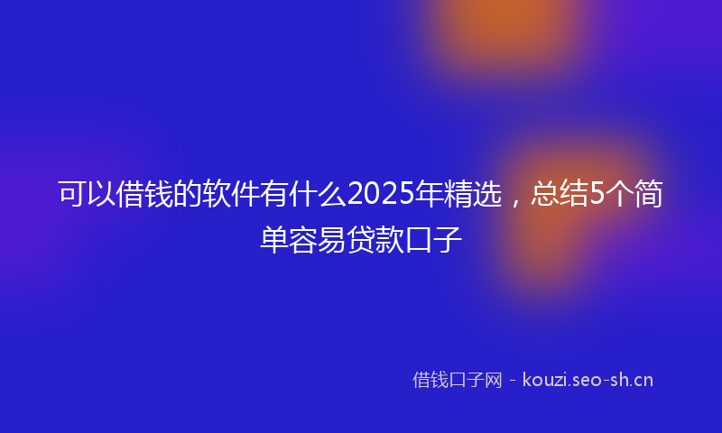 可以借钱的软件有什么2025年精选，总结5个简单容易贷款口子