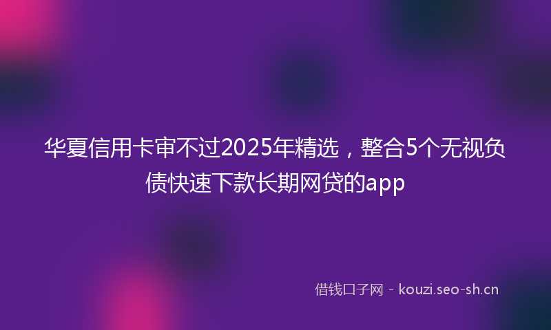 华夏信用卡审不过2025年精选，整合5个无视负债快速下款长期网贷的app