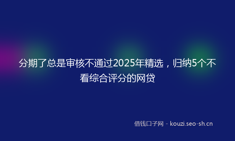 分期了总是审核不通过2025年精选,归纳5个不看综合评分的网贷
