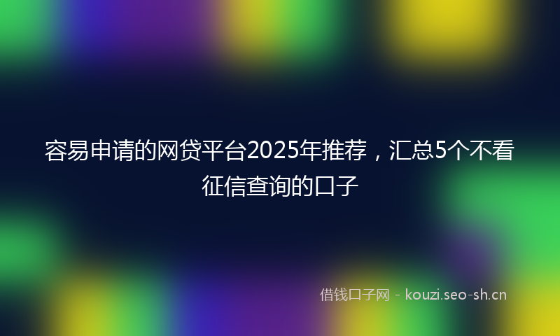 容易申请的网贷平台2025年推荐,汇总5个不看征信查询的口子