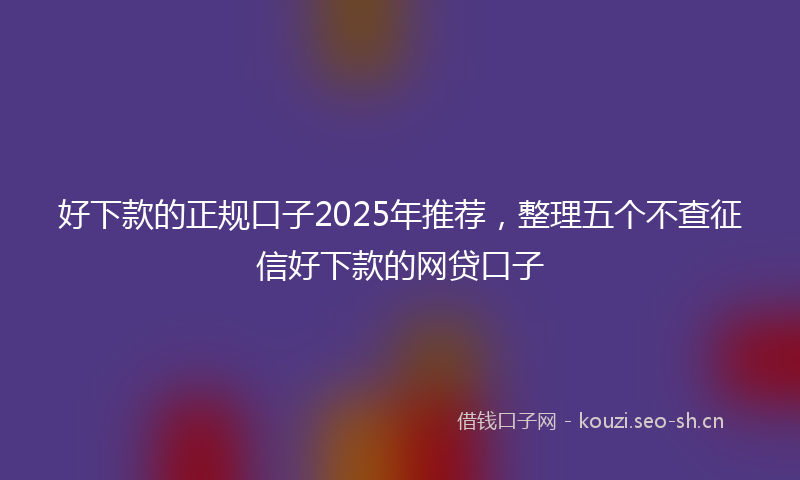 好下款的正规口子2025年推荐，整理五个不查征信好下款的网贷口子