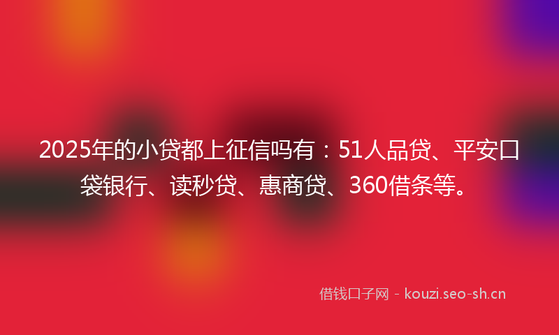2025年的小贷都上征信吗有：51人品贷、平安口袋银行、读秒贷、惠商贷、360借条等。