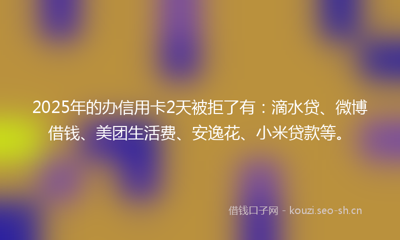 2025年的办信用卡2天被拒了有：滴水贷、微博借钱、美团生活费、安逸花、小米贷款等。