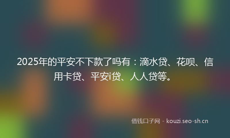 2025年的平安不下款了吗有：滴水贷、花呗、信用卡贷、平安i贷、人人贷等。