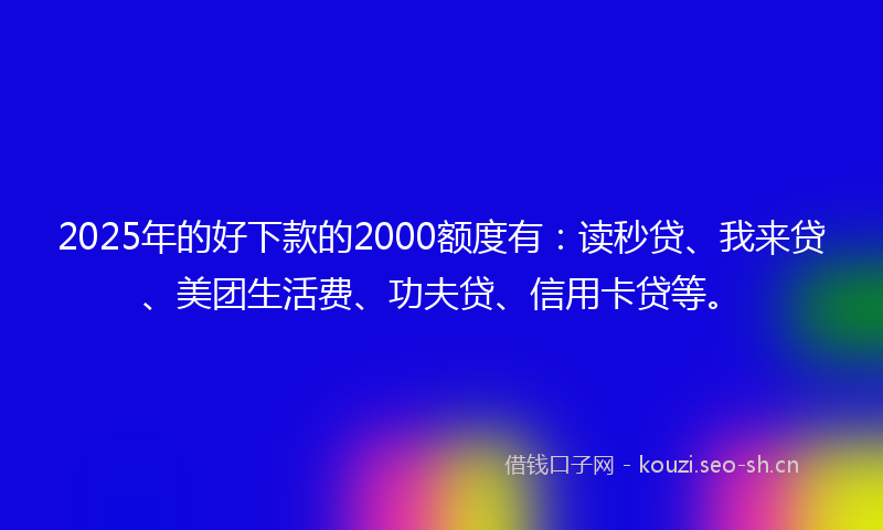 2025年的好下款的2000额度有：读秒贷、我来贷、美团生活费、功夫贷、信用卡贷等。