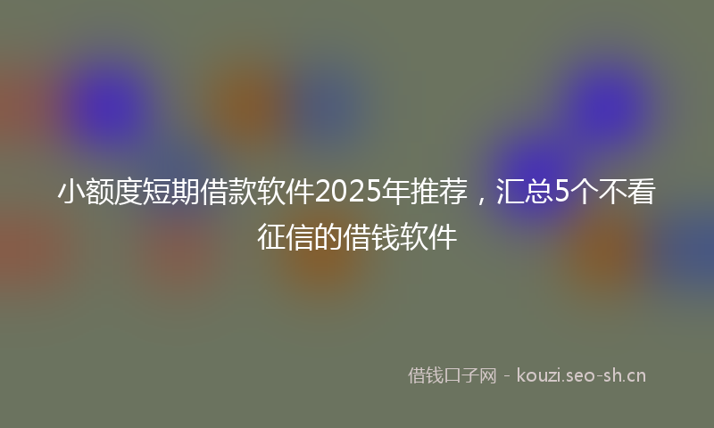 小额度短期借款软件2025年推荐,汇总5个不看征信的借钱软件