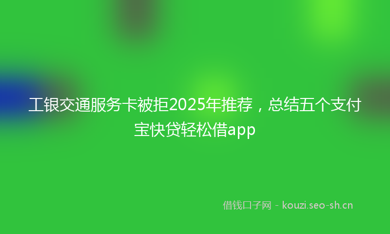 工银交通服务卡被拒2025年推荐，总结五个支付宝快贷轻松借app