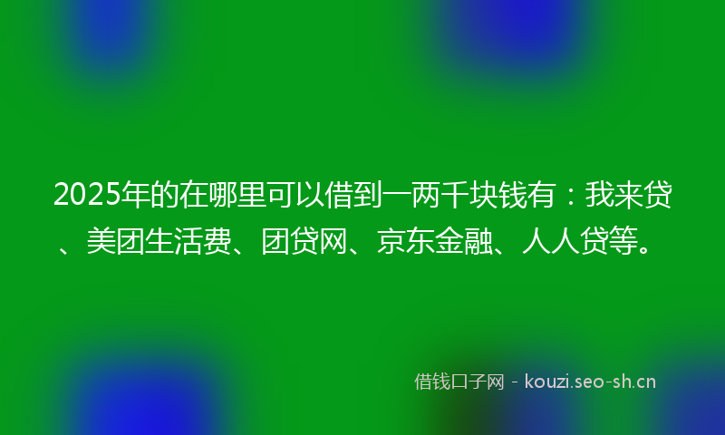 2025年的在哪里可以借到一两千块钱有：我来贷、美团生活费、团贷网、京东金融、人人贷等。