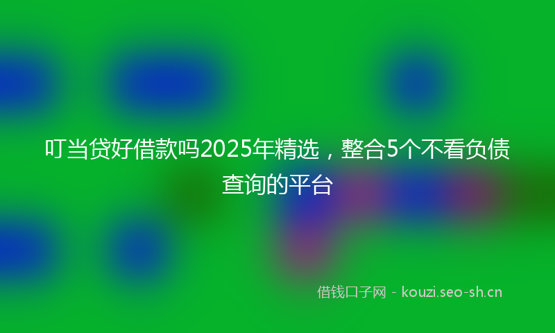 叮当贷好借款吗2025年精选，整合5个不看负债查询的平台