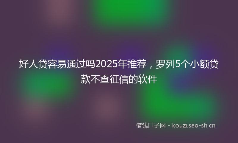 好人贷容易通过吗2025年推荐，罗列5个小额贷款不查征信的软件