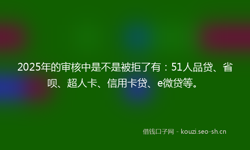 2025年的审核中是不是被拒了有:51人品贷、省呗、超人卡、信用卡贷、e微贷等。