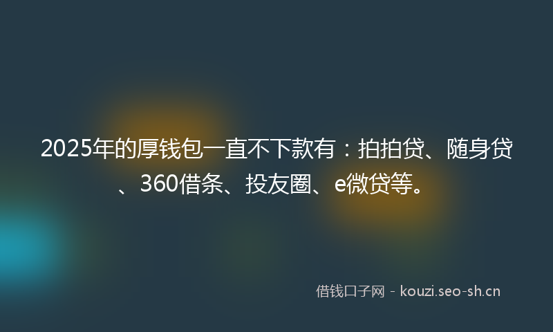 2025年的厚钱包一直不下款有：拍拍贷、随身贷、360借条、投友圈、e微贷等。