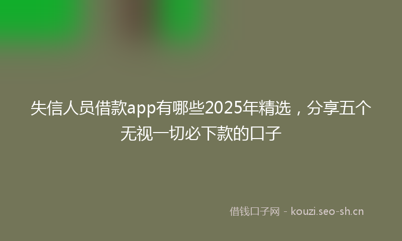 失信人员借款app有哪些2025年精选，分享五个无视一切必下款的口子