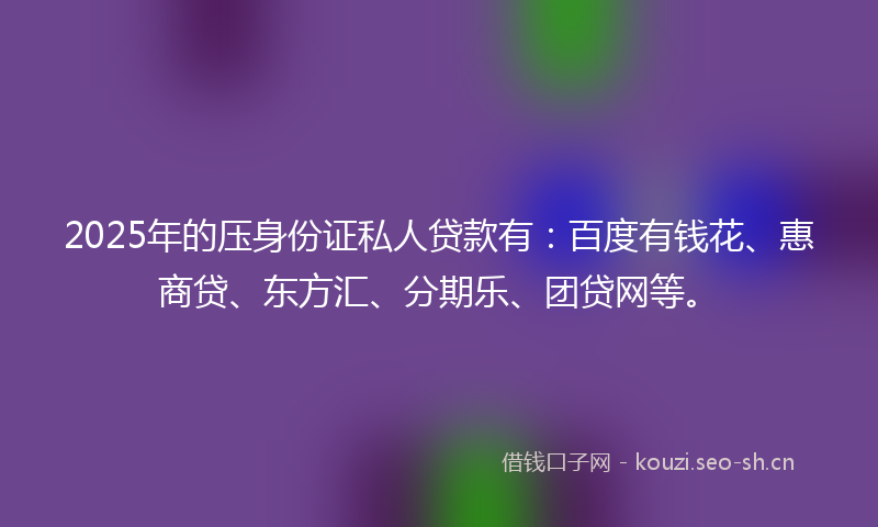2025年的压身份证私人贷款有：百度有钱花、惠商贷、东方汇、分期乐、团贷网等。