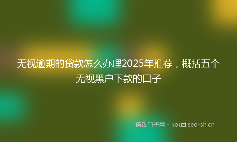无视逾期的贷款怎么办理2025年推荐，概括五个无视黑户下款的口子