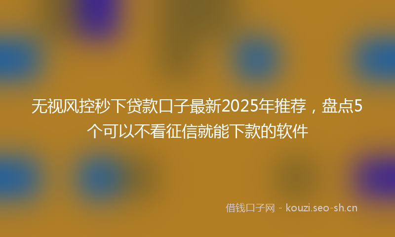 无视风控秒下贷款口子最新2025年推荐，盘点5个可以不看征信就能下款的软件