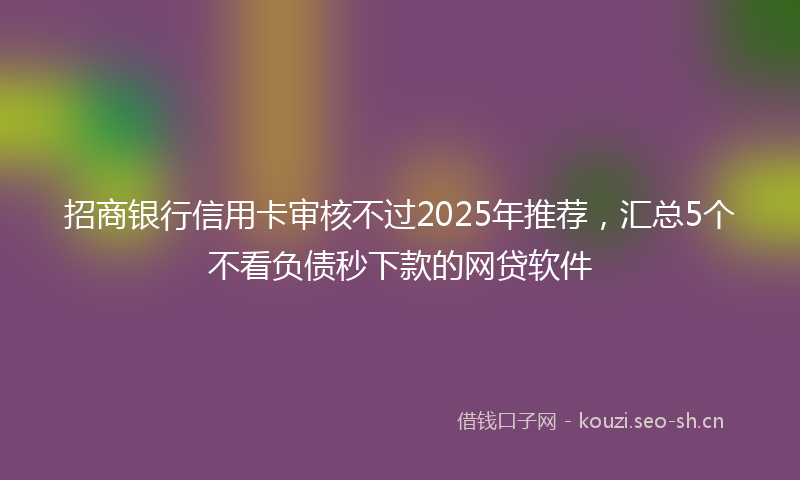 招商银行信用卡审核不过2025年推荐，汇总5个不看负债秒下款的网贷软件