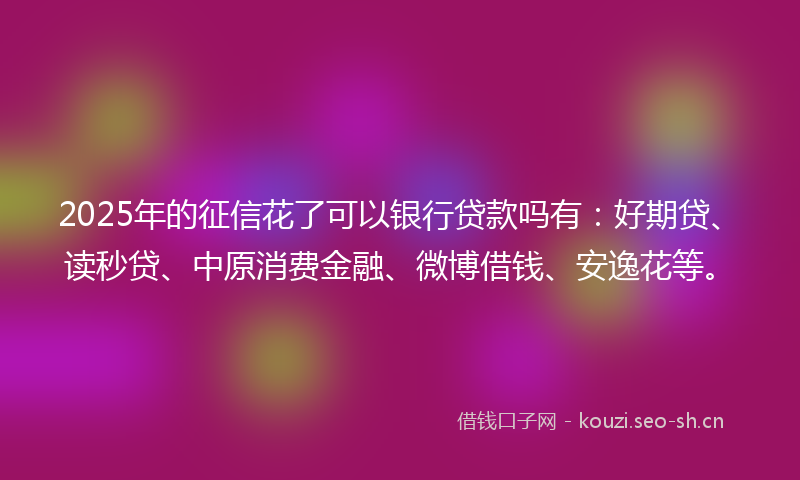 2025年的征信花了可以银行贷款吗有：好期贷、读秒贷、中原消费金融、微博借钱、安逸花等。