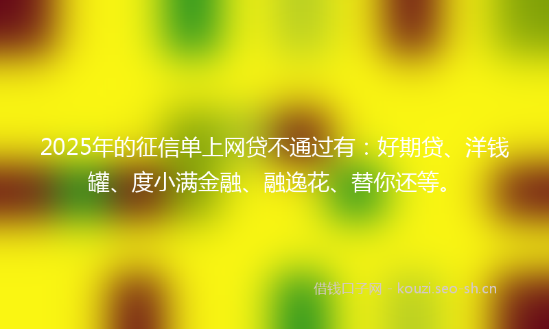 2025年的征信单上网贷不通过有：好期贷、洋钱罐、度小满金融、融逸花、替你还等。