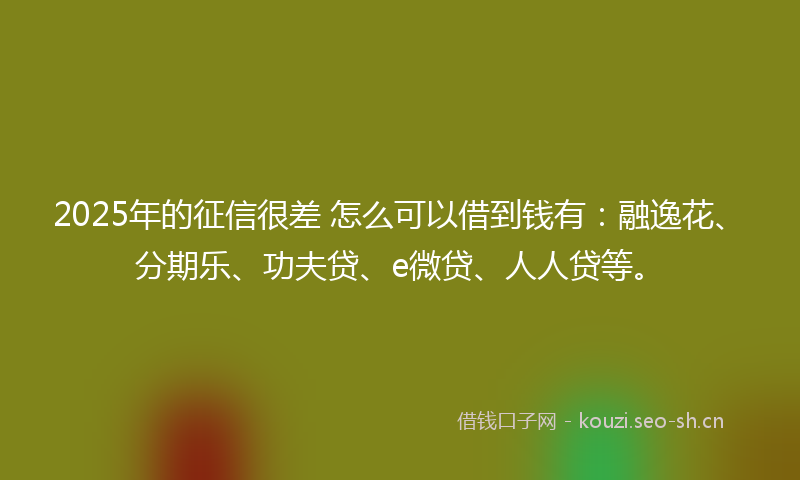 2025年的征信很差 怎么可以借到钱有：融逸花、分期乐、功夫贷、e微贷、人人贷等。