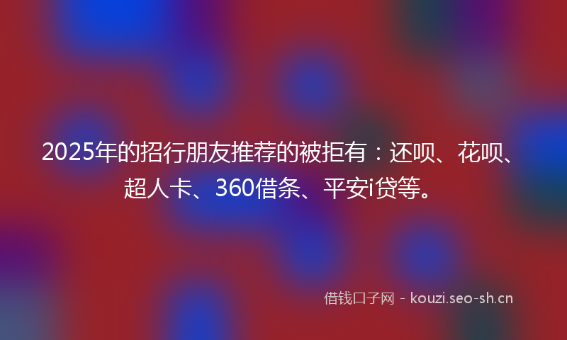 2025年的招行朋友推荐的被拒有：还呗、花呗、超人卡、360借条、平安i贷等。