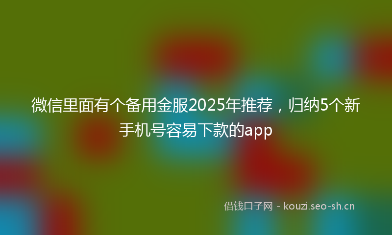 微信里面有个备用金服2025年推荐,归纳5个新手机号容易下款的app