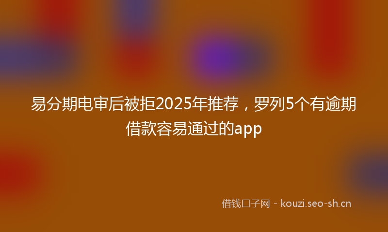 易分期电审后被拒2025年推荐，罗列5个有逾期借款容易通过的app