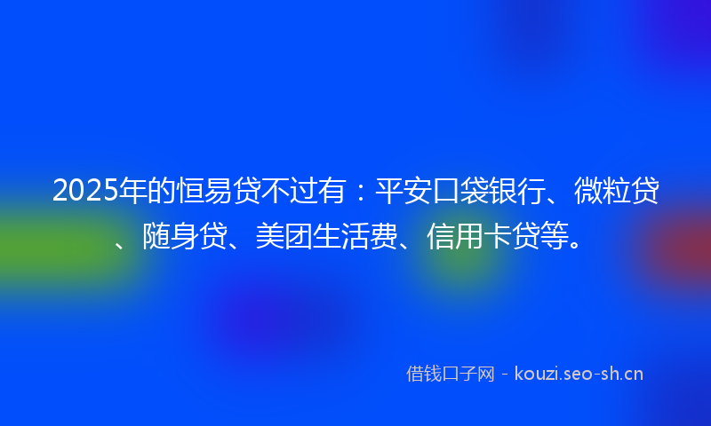 2025年的恒易贷不过有：平安口袋银行、微粒贷、随身贷、美团生活费、信用卡贷等。