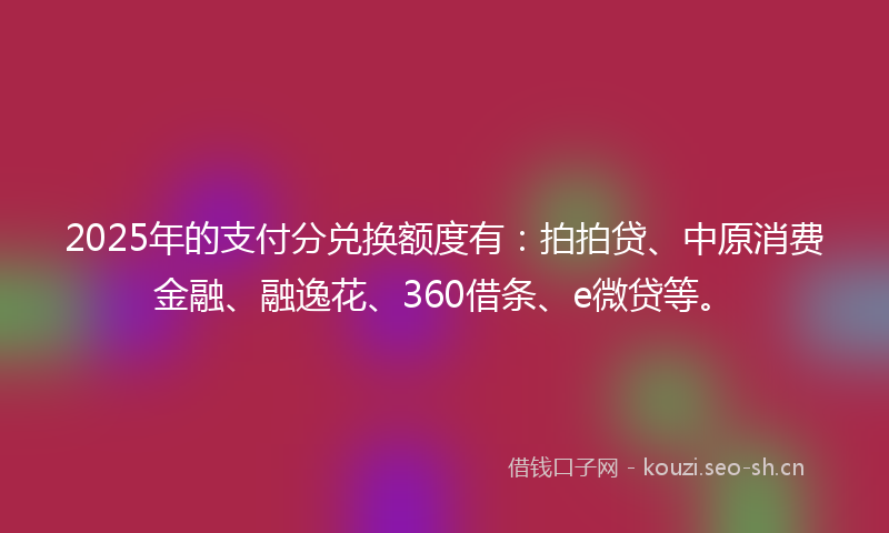 2025年的支付分兑换额度有：拍拍贷、中原消费金融、融逸花、360借条、e微贷等。
