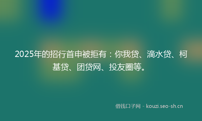 2025年的招行首申被拒有：你我贷、滴水贷、柯基贷、团贷网、投友圈等。