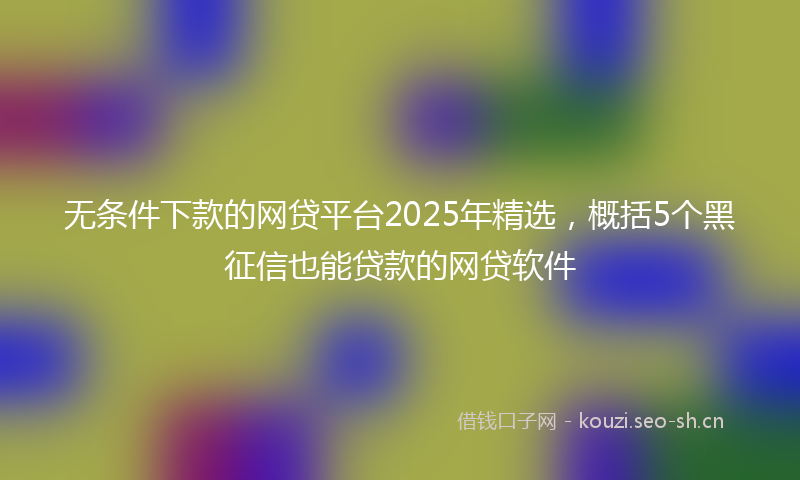 无条件下款的网贷平台2025年精选，概括5个黑征信也能贷款的网贷软件