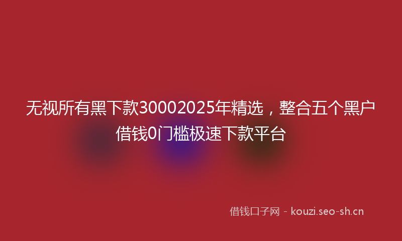 无视所有黑下款30002025年精选，整合五个黑户借钱0门槛极速下款平台