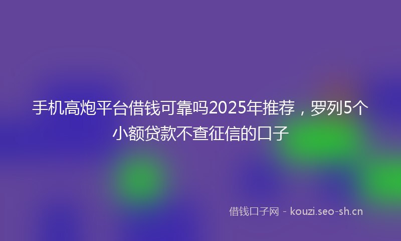 手机高炮平台借钱可靠吗2025年推荐,罗列5个小额贷款不查征信的口子