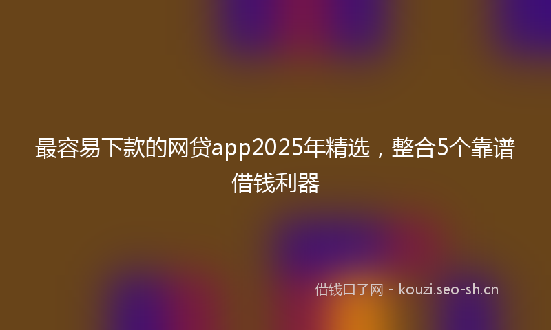 最容易下款的网贷app2025年精选，整合5个靠谱借钱利器