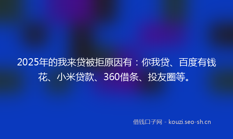 2025年的我来贷被拒原因有：你我贷、百度有钱花、小米贷款、360借条、投友圈等。
