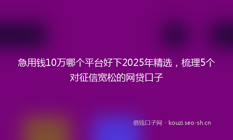 急用钱10万哪个平台好下2025年精选，梳理5个对征信宽松的网贷口子