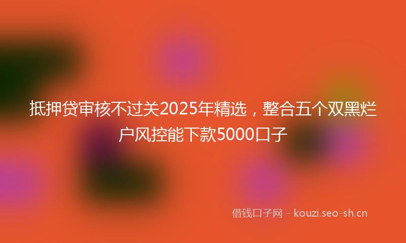 抵押贷审核不过关2025年精选，整合五个双黑烂户风控能下款5000口子