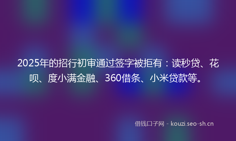 2025年的招行初审通过签字被拒有：读秒贷、花呗、度小满金融、360借条、小米贷款等。