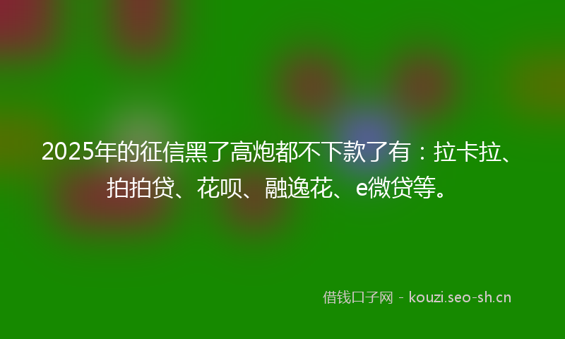 2025年的征信黑了高炮都不下款了有：拉卡拉、拍拍贷、花呗、融逸花、e微贷等。
