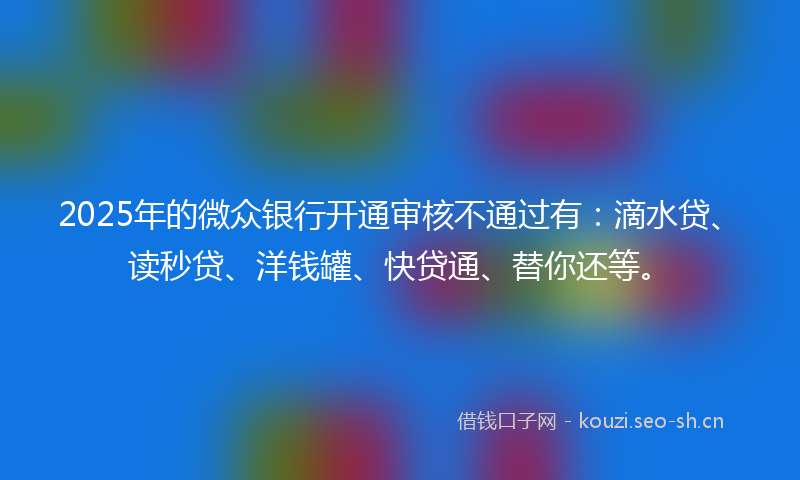 2025年的微众银行开通审核不通过有：滴水贷、读秒贷、洋钱罐、快贷通、替你还等。