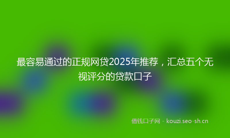 最容易通过的正规网贷2025年推荐，汇总五个无视评分的贷款口子