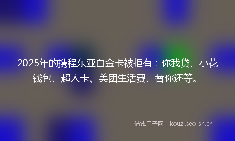 2025年的携程东亚白金卡被拒有：你我贷、小花钱包、超人卡、美团生活费、替你还等。