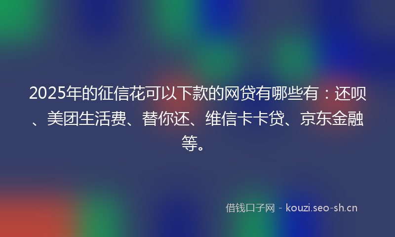 2025年的征信花可以下款的网贷有哪些有：还呗、美团生活费、替你还、维信卡卡贷、京东金融等。