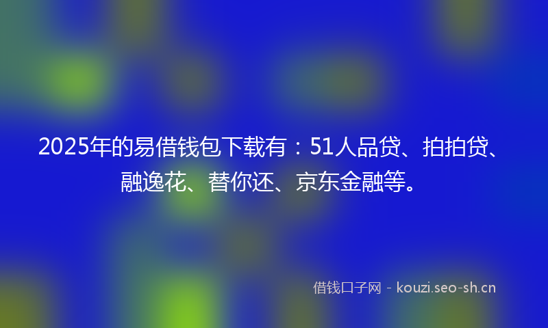 2025年的易借钱包下载有：51人品贷、拍拍贷、融逸花、替你还、京东金融等。