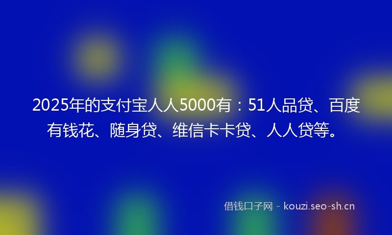 2025年的支付宝人人5000有:51人品贷、百度有钱花、随身贷、维信卡卡贷、人人贷等。