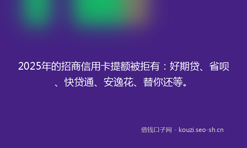 2025年的招商信用卡提额被拒有：好期贷、省呗、快贷通、安逸花、替你还等。