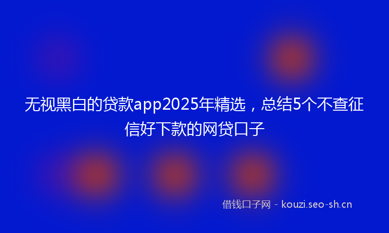 无视黑白的贷款app2025年精选，总结5个不查征信好下款的网贷口子